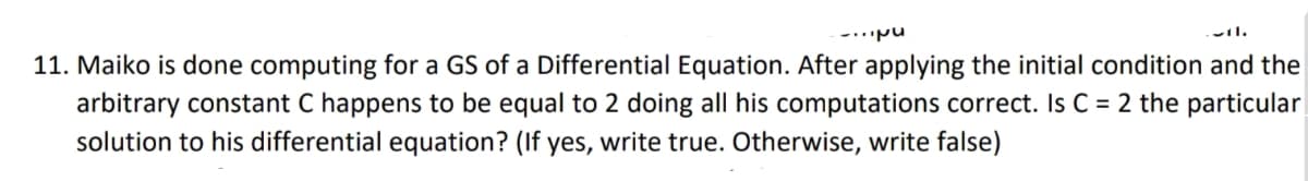 11. Maiko is done computing for a GS of a Differential Equation. After applying the initial condition and the
arbitrary constant C happens to be equal to 2 doing all his computations correct. Is C = 2 the particular
solution to his differential equation? (If yes, write true. Otherwise, write false)
