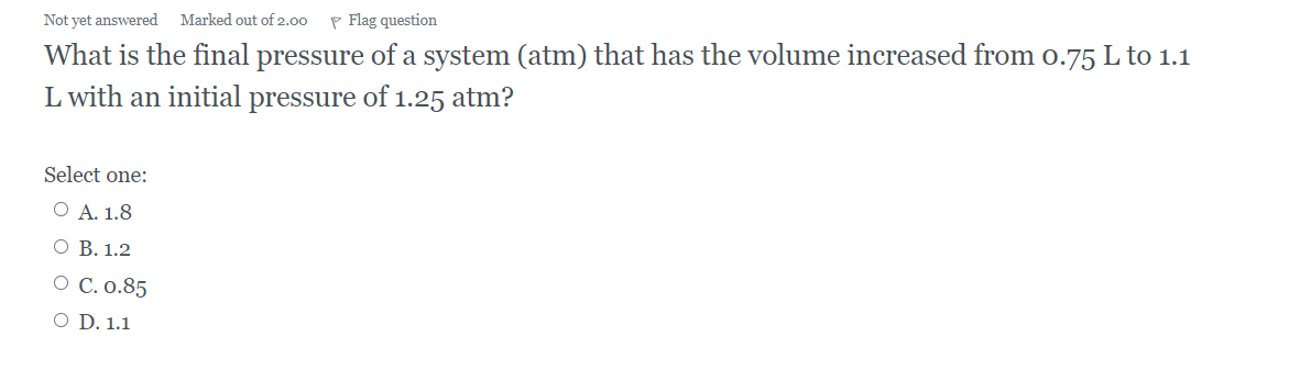 Not yet answered Marked out of 2.00 P Flag question
What is the final pressure of a system (atm) that has the volume increased from o.75 L to 1.1
L with an initial
pressure
of
1.25 atm?
Select one:
O A. 1.8
О В. 1.2
О С.0.85
O D. 1.1
