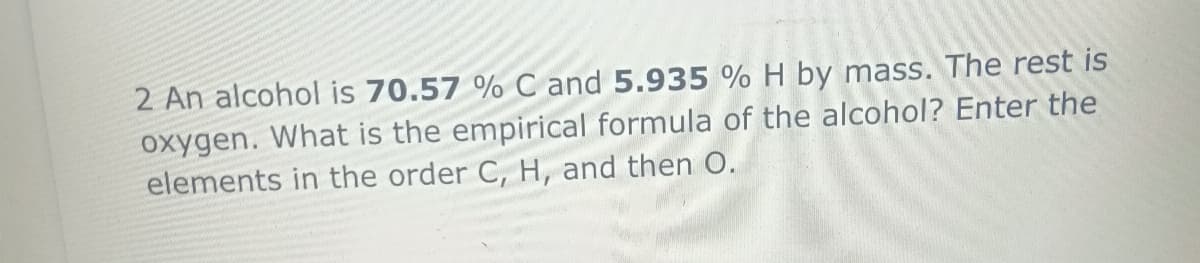2 An alcohol is 70.57 % C and 5.935 % H by mass. The rest is
oxygen. What is the empirical formula of the alcohol? Enter the
elements in the order C, H, and then O.