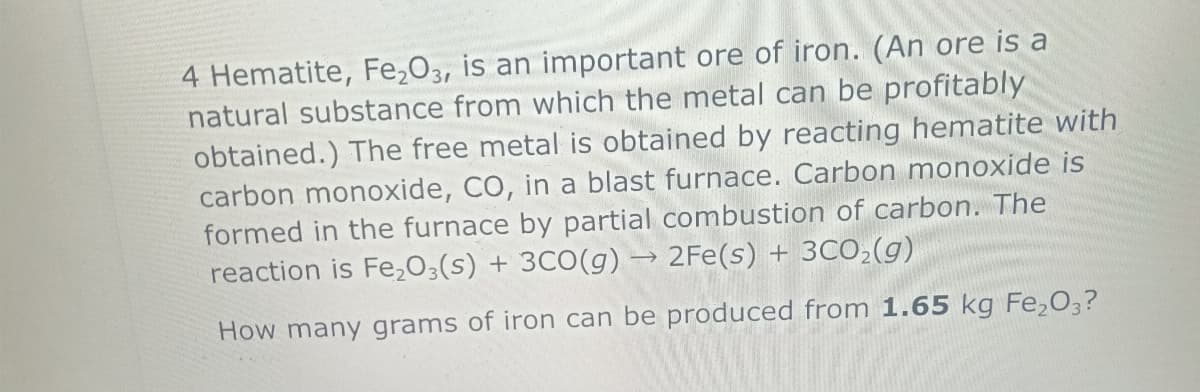 H
4 Hematite, Fe₂O3, is an important ore of iron. (An ore is a
natural substance from which the metal can be profitably
obtained.) The free metal is obtained by reacting hematite with
carbon monoxide, CO, in a blast furnace. Carbon monoxide is
formed in the furnace by partial combustion of carbon. The
reaction is Fe2O3(s) + 3CO(g) → 2Fe(s) + 3CO₂(g)
How many grams of iron can be produced from 1.65 kg Fe₂O3?