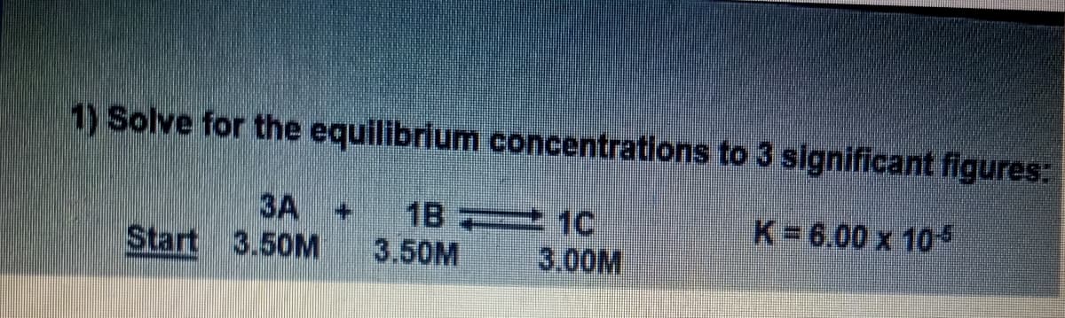 1) Solve for the equilibrium concentrations to 3 significant figures:
K=6.00 x 105
3A + 1B1C
Start 3.50M
3.50M
3.00M