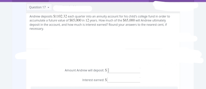 Question 17-
Andrew deposits $1102.32 each quarter into an annuity account for his child's college fund in order to
accumulate a future value of $65,000 in 12 years. How much of the $65,000 will Andrew ultimately
deposit in the account, and how much is interest earned? Round your answers to the nearest cent, if
necessary.
Amount Andrew will deposit: S
Interest earned: $