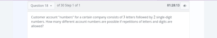 Question 18 of 30 Step 1 of 1
01:28:13
Customer account "numbers" for a certain company consists of 3 letters followed by 2 single-digit
numbers. How many different account numbers are possible if repetitions of letters and digits are
allowed?
