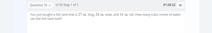 Question 16 of 30 Step 1 of 1
You just bought a fish tank that is 27 in. long, 24 in. wide, and 14 in. tall. How many cubic inches of water
can the fish tank hold?
01:28:22