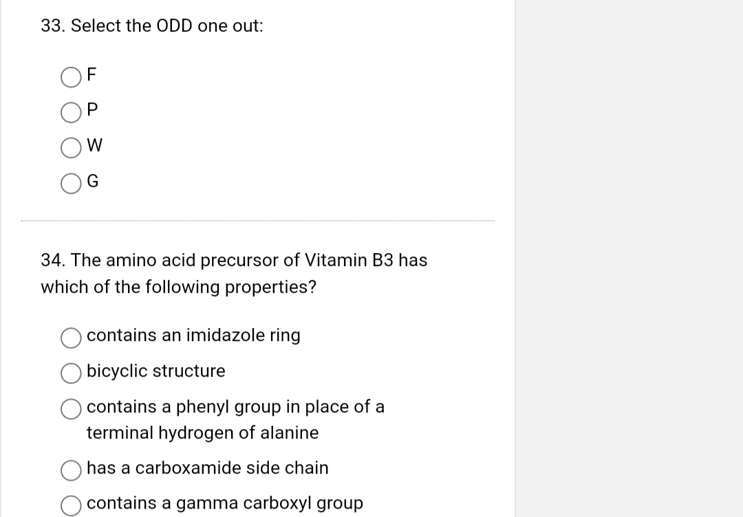 33. Select the ODD one out:
F
P
W
G
34. The amino acid precursor of Vitamin B3 has
which of the following properties?
contains an imidazole ring
bicyclic structure
contains a phenyl group in place of a
terminal hydrogen of alanine
has a carboxamide side chain
contains a gamma carboxyl group