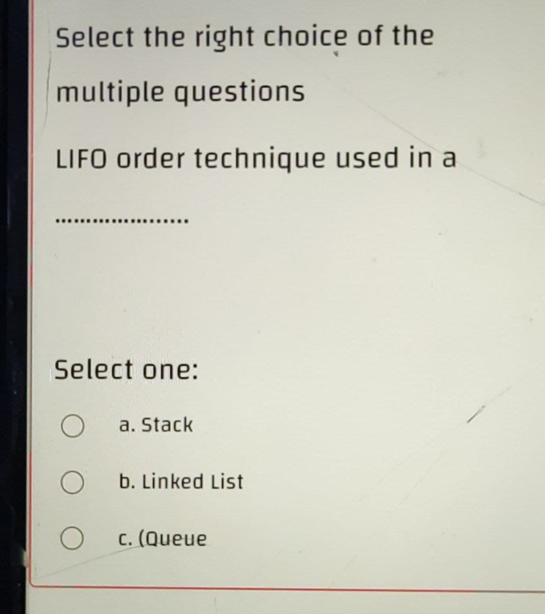 Select the right choice of the
multiple questions
LIFO order technique used in a
Select one:
O a. Stack
b. Linked List
c. (Queue