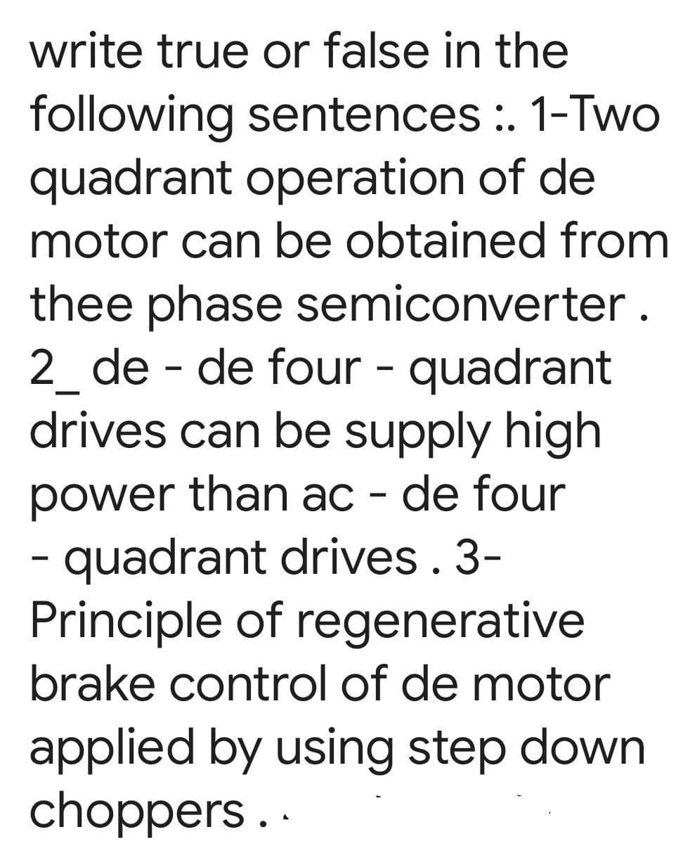write true or false in the
following sentences :. 1-Two
quadrant operation of de
motor can be obtained from
thee phase semiconverter.
2_de - de four - quadrant
drives can be supply high
power than ac - de four
- quadrant drives. 3-
Principle of regenerative
brake control of de motor
applied by using step down
choppers..