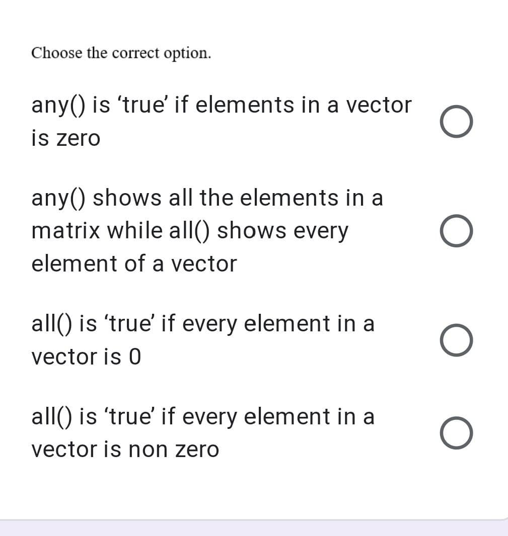 Choose the correct option.
any() is 'true' if elements in a vector
is zero
any() shows all the elements in a
matrix while all() shows every
element of a vector
all() is 'true' if every element in a
vector is 0
all() is 'true' if every element in a
vector is non zero
O
O