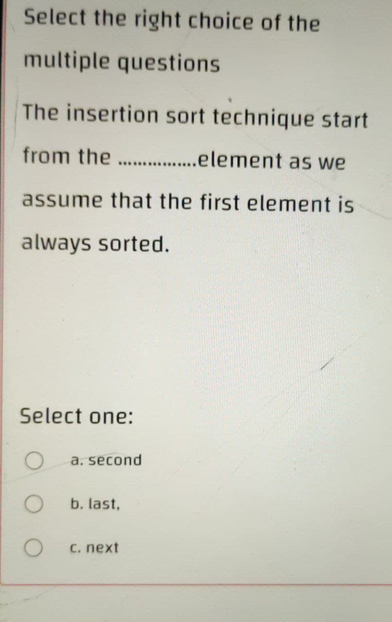 Select the right choice of the
multiple questions
The insertion sort technique start
from the ................element as we
assume that the first element is
always sorted.
Select one:
O
a. second
O
b. last,
O
C. next