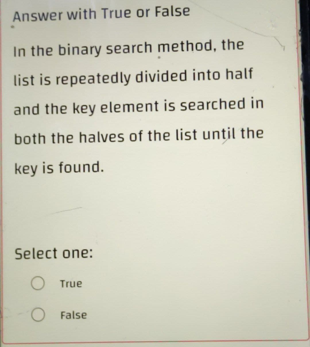 Answer with True or False
In the binary search method, the
list is repeatedly divided into half
and the key element is searched in
both the halves of the list until the
key is found.
Select one:
O True
O
False