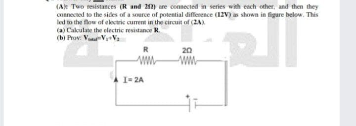 (A): Two resistances (R and 242) are connected in series with each other, and then they
connected to the sides of a source of potential difference (12V) as shown in figure below. This
led to the flow of electric current in the circuit of (2A).
(a) Calculate the electric resistance R.
(b) Prov: Vital V₁+V₂
R
202
www
ww
I= 2A