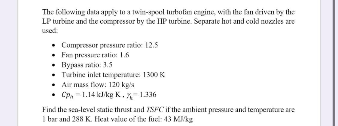 The following data apply to a twin-spool turbofan engine, with the fan driven by the
LP turbine and the compressor by the HP turbine. Separate hot and cold nozzles are
used:
•
Compressor pressure ratio: 12.5
Fan pressure ratio: 1.6
●
●
Bypass ratio: 3.5
●
Turbine inlet temperature: 1300 K
Air mass flow: 120 kg/s
•
Cph = 1.14 kJ/kg K, = 1.336
Find the sea-level static thrust and TSFC if the ambient pressure and temperature are
1 bar and 288 K. Heat value of the fuel: 43 MJ/kg