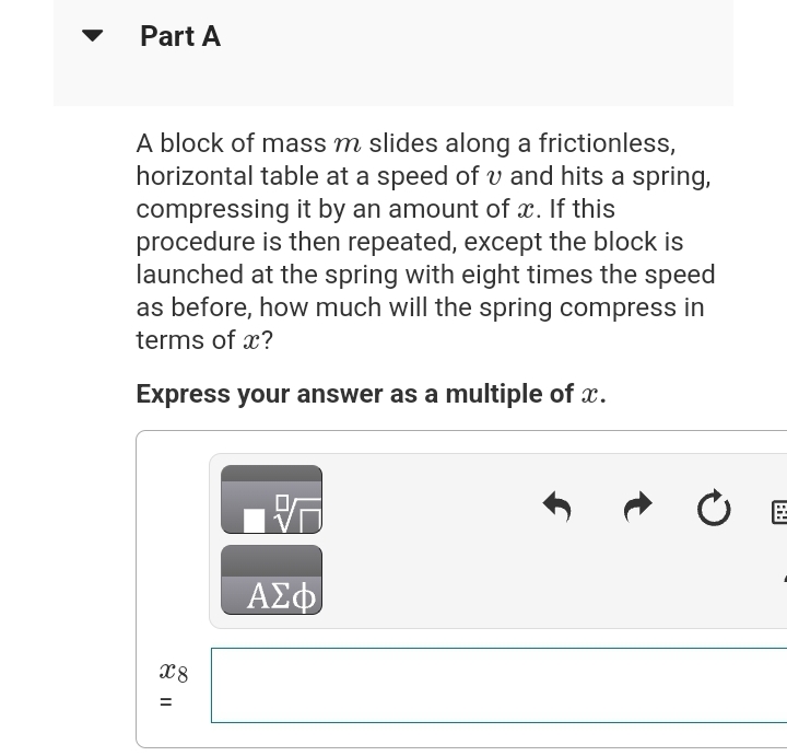 Part A
A block of mass m slides along a frictionless,
horizontal table at a speed of v and hits a spring,
compressing it by an amount of x. If this
procedure is then repeated, except the block is
launched at the spring with eight times the speed
as before, how much will the spring compress in
terms of x?
Express your answer as a multiple of x.
x8
=
ΑΣΦ
Ć 臣
BY