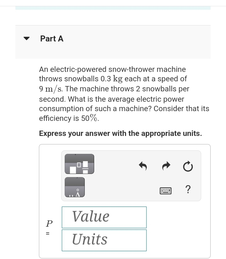 Part A
An electric-powered snow-thrower machine
throws snowballs 0.3 kg each at a speed of
9 m/s. The machine throws 2 snowballs per
second. What is the average electric power
consumption of such a machine? Consider that its
efficiency is 50%.
Express your answer with the appropriate units.
P
=
||
Value
Units
Ć
?
