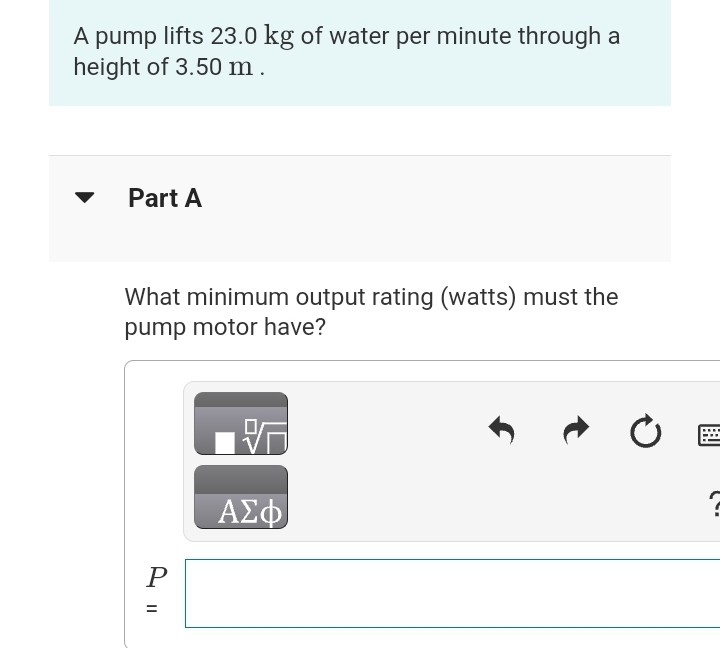 A pump lifts 23.0 kg of water per minute through a
height of 3.50 m.
Part A
What minimum output rating (watts) must the
pump motor have?
P
=
||
ΑΣΦ
Ĵ