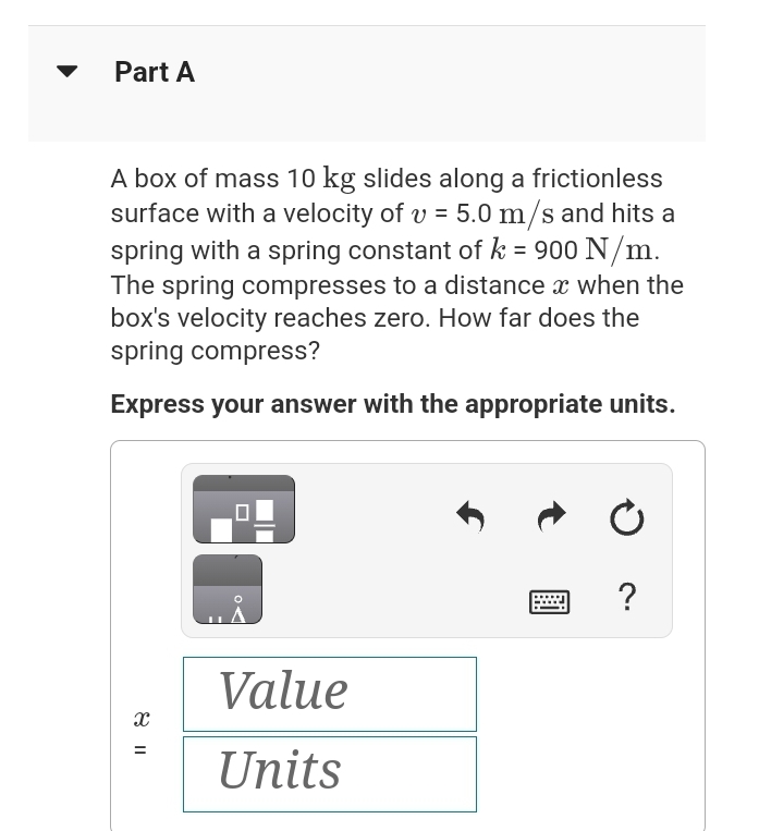 Part A
A box of mass 10 kg slides along a frictionless
surface with a velocity of v = 5.0 m/s and hits a
spring with a spring constant of k = 900 N/m.
The spring compresses to a distance x when the
box's velocity reaches zero. How far does the
spring compress?
Express your answer with the appropriate units.
X
=
■
Value
Units
Ć
?