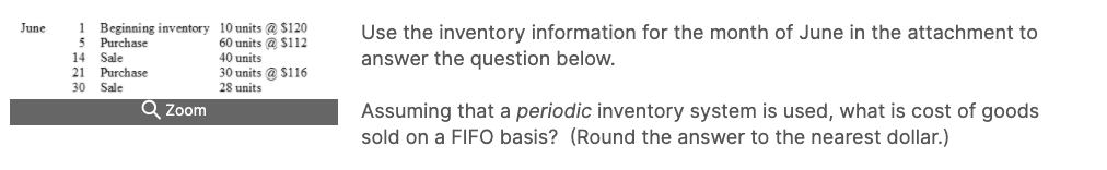 1 Beginning inventory 10 units @ $120
Purchase
14 Sale
21 Purchase
30 Sale
Use the inventory information for the month of June in the attachment to
June
60 units @ $112
40 units
30 units @ $116
answer the question below.
28 units
Q Zoom
Assuming that a periodic inventory system is used, what is cost of goods
sold on a FIFO basis? (Round the answer to the nearest dollar.)
