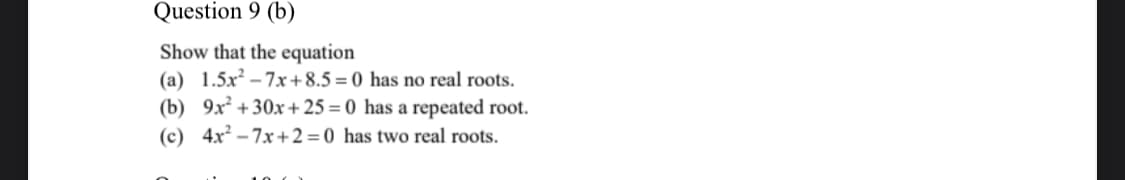 Question 9 (b)
Show that the equation
(a) 1.5x – 7x+8.5= 0 has no real roots.
(b) 9x² +30x+25 = 0 has a repeated root.
(c) 4x – 7x+2=0 has two real roots.
