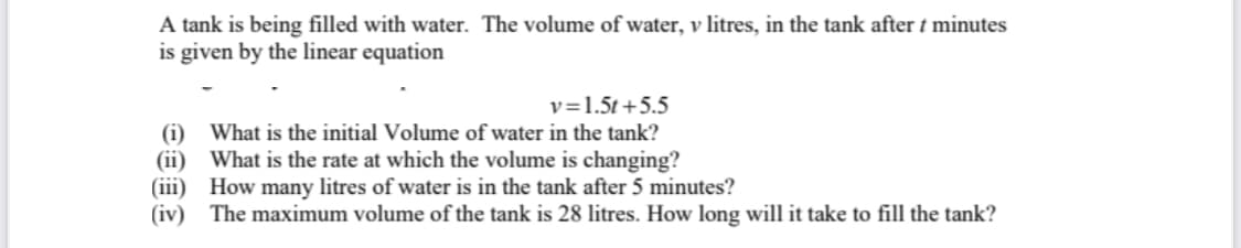 A tank is being filled with water. The volume of water, v litres, in the tank after t minutes
is given by the linear equation
v=1.5t+5.5
(i) What is the initial Volume of water in the tank?
(ii) What is the rate at which the volume is changing?
(iii) How many litres of water is in the tank after 5 minutes?
(iv) The maximum volume of the tank is 28 litres. How long will it take to fill the tank?
