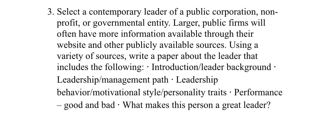 3. Select a contemporary leader of a public corporation, non-
profit, or governmental entity. Larger, public firms will
often have more information available through their
website and other publicly available sources. Using a
variety of sources, write a paper about the leader that
includes the following: · Introduction/leader background ·
Leadership/management path · Leadership
behavior/motivational style/personality traits · Performance
- good and bad · What makes this person a great leader?
