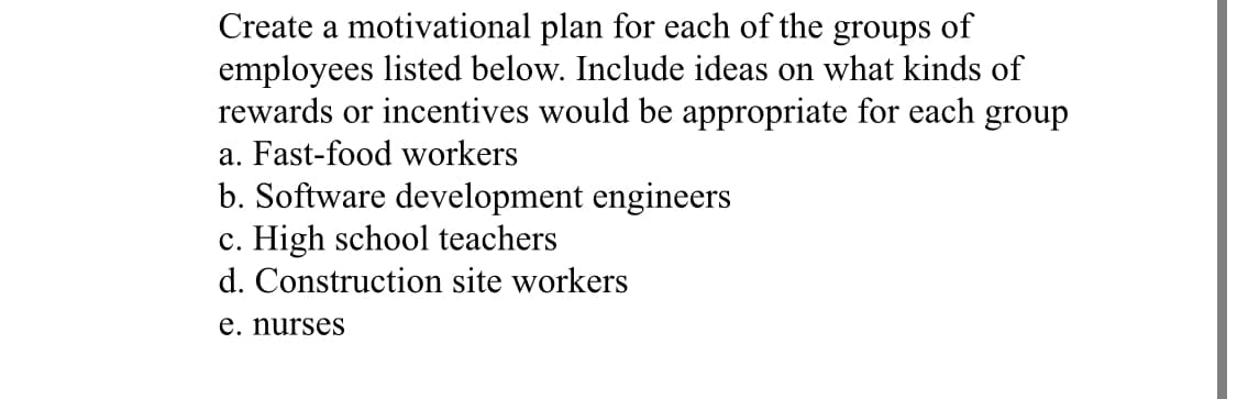 Create a motivational plan for each of the groups of
employees listed below. Include ideas on what kinds of
rewards or incentives would be appropriate for each group
a. Fast-food workers
b. Software development engineers
c. High school teachers
d. Construction site workers
e. nurses
