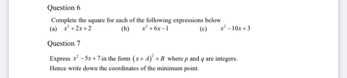 Question 6
Complete the square for each of the following expressions below
(a) x² +2x+2
(b)
x² + 6x –1
(c)
x² – 10x + 3
Question 7
Express x - 5x +7 in the form (x+ A)´ +B where p and q are integers.
Hence write down the coordinates of the minimum point.
