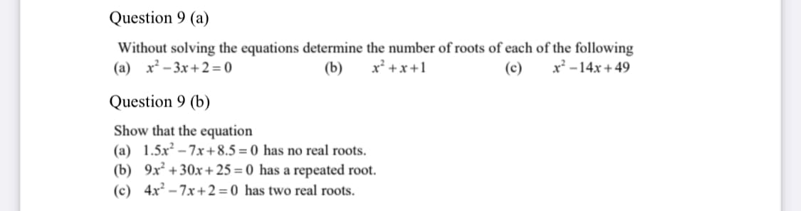 Question 9 (a)
Without solving the equations determine the number of roots of each of the following
x +x+1
(a) x² – 3x+ 2 = 0
(b)
(c)
x' -14x + 49
Question 9 (b)
Show that the equation
(a) 1.5x² – 7x+8.5 = 0 has no real roots.
(b) 9x² +30x+ 25 = 0 has a repeated root.
(c) 4x² – 7x+ 2 = 0 has two real roots.
