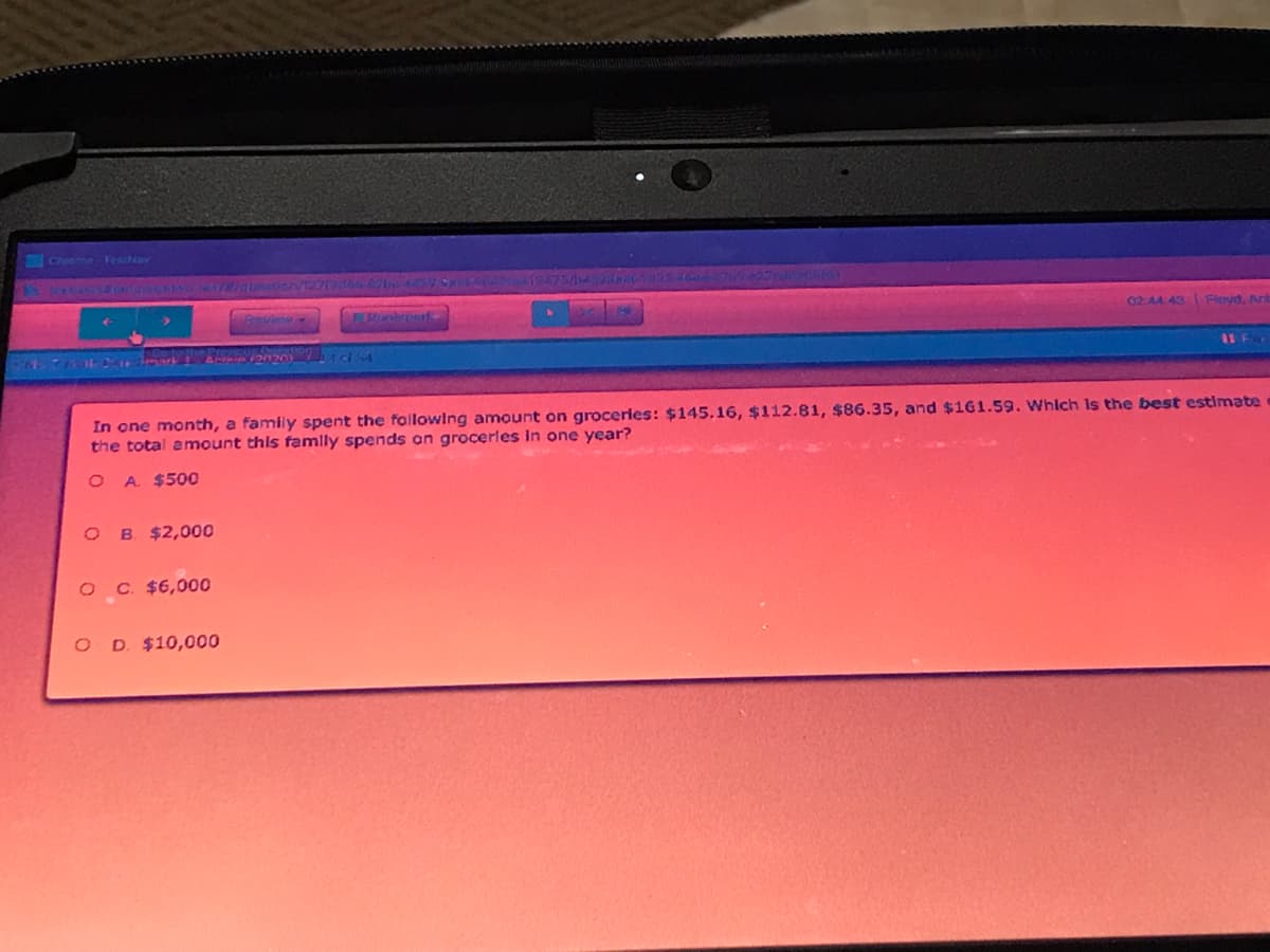 Chrome-FeatNav
02.44 43 Fleyd, Ant
In one month, a family spent the following amount on groceries: $145.16, $112.81, $86.35, and $161.59. Whlch Is the best estimate
the total amount this famlly spends an grocerles In one year?
A. $500
O B $2,000
O C $6,000
D. $10,000
