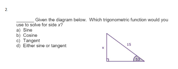 2.
Given the diagram below. Which trigonometric function would you
use to solve for side x?
a) Sine
b) Cosine
c) Tangent
d) Either sine or tangent
15
53

