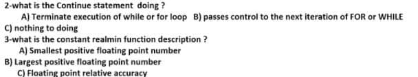 2-what is the Continue statement doing ?
A) Terminate execution of while or for loop B) passes control to the next iteration of FOR or WHILE
C) nothing to doing
3-what is the constant realmin function description ?
A) Smallest positive floating point number
B) Largest positive floating point number
C) Floating point relative accuracy
