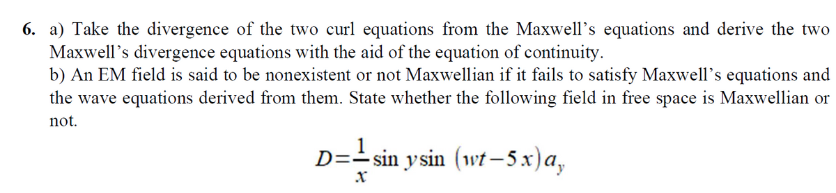 6. a) Take the divergence of the two curl equations from the Maxwell's equations and derive the two
Maxwell's divergence equations with the aid of the equation of continuity.
b) An EM field is said to be nonexistent or not Maxwellian if it fails to satisfy Maxwell's equations and
the wave equations derived from them. State whether the following field in free space is Maxwellian or
not.
1
D== sin ysin (wt-5x)a,
