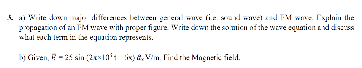 3. a) Write down major differences between general wave (i.e. sound wave) and EM wave. Explain the
propagation of an EM wave with proper figure. Write down the solution of the wave equation and discuss
what each term in the equation represents.
b) Given, Ē = 25 sin (2x×10° t – 6x) âz V/m. Find the Magnetic field.

