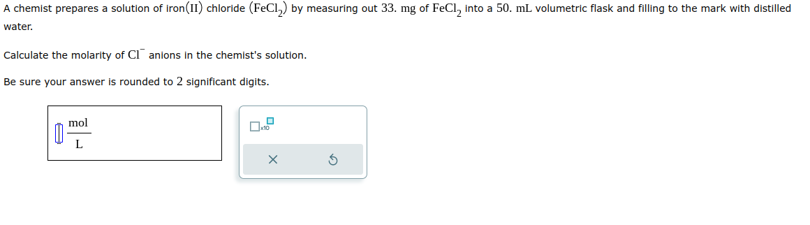 A chemist prepares a solution of iron (II) chloride (FeCl₂) by measuring out 33. mg of FeCl₂ into a 50. mL volumetric flask and filling to the mark with distilled
water.
Calculate the molarity of CI anions in the chemist's solution.
Be sure your answer is rounded to 2 significant digits.
8
mol
L
X