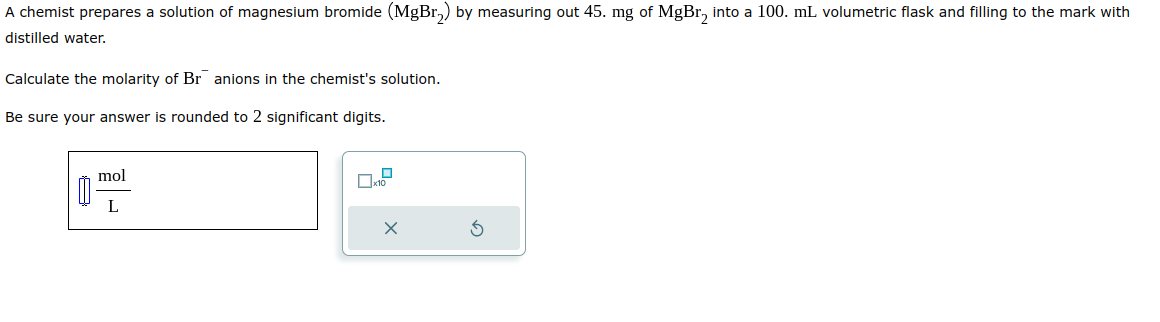 A chemist prepares a solution of magnesium bromide (MgBr₂) by measuring out 45. mg of MgBr₂ into a 100. mL volumetric flask and filling to the mark with
distilled water.
Calculate the molarity of Br anions in the chemist's solution.
Be sure your answer is rounded to 2 significant digits.
mol
L
X