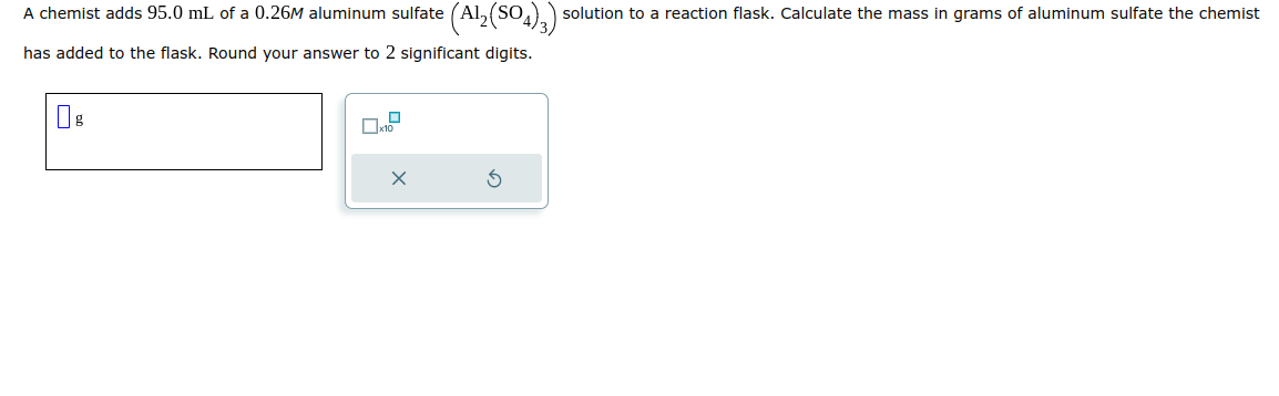 A chemist adds 95.0 mL of a 0.26M aluminum sulfate (Al₂(SO4)3): solution to a reaction flask. Calculate the mass in grams of aluminum sulfate the chemist
has added to the flask. Round your answer to 2 significant digits.
08
0
x10
X