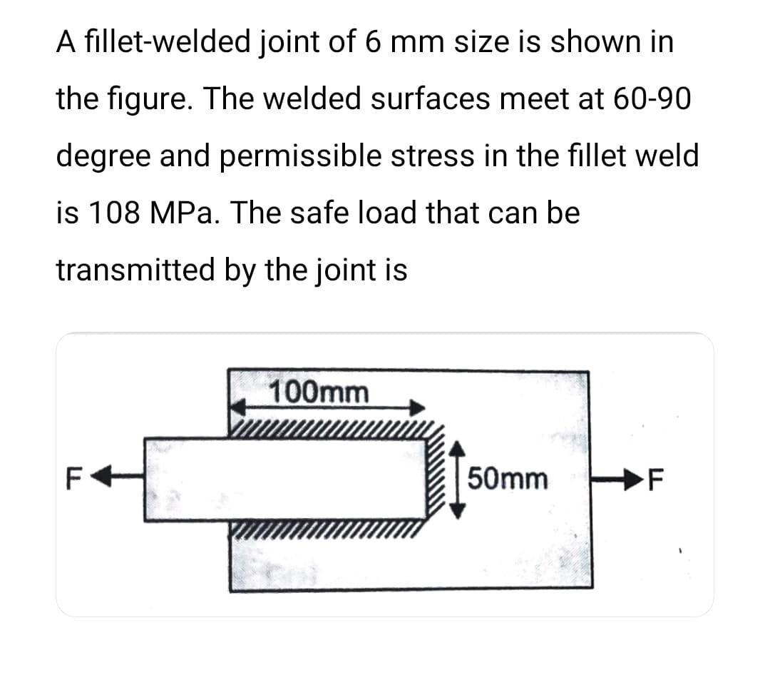 A fillet-welded joint of 6 mm size is shown in
the figure. The welded surfaces meet at 60-90
degree and permissible stress in the fillet weld
is 108 MPa. The safe load that can be
transmitted by the joint is
100mm
F
50mm
F
