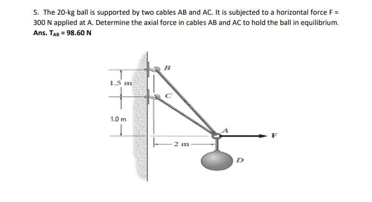 5. The 20-kg ball is supported by two cables AB and AC. It is subjected to a horizontal force F =
300 N applied at A. Determine the axial force in cables AB and AC to hold the ball in equilibrium.
Ans. TAB = 98.60N
1.5 m
1.0 m
-2 m
