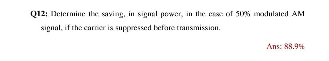 Q12: Determine the saving, in signal power, in the case of 50% modulated AM
signal, if the carrier is suppressed before transmission.
Ans: 88.9%
