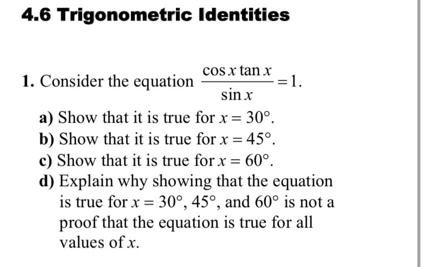 4.6 Trigonometric Identities
cos x tan x
1. Consider the equation
=1.
= 1.
sin x
a) Show that it is true for x = 30°.
b) Show that it is true for x = 45°.
c) Show that it is true for x = 60°.
d) Explain why showing that the equation
is true for x = 30°, 45°, and 60° is not a
proof that the equation is true for all
values of x.
