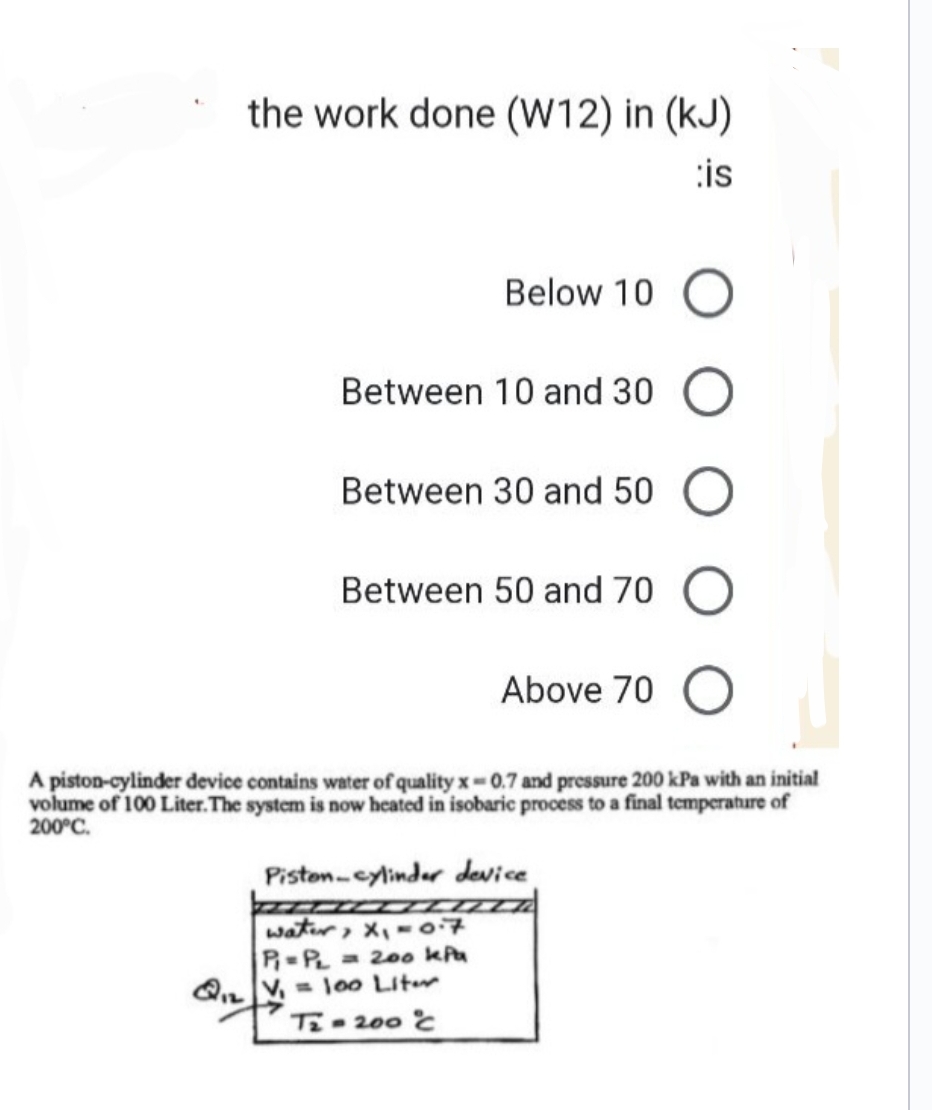 the work done (W12) in (kJ)
is
Below 10
Between 10 and 30
Between 30 and 50
Between 50 and 70
Above 70
water, x₁ = 07
P₁=PL = 200 kPa
Q₁V₁= 100 Liter
T2-200°C℃
Piston-cylinder device
O
A piston-cylinder device contains water of quality x-0.7 and pressure 200 kPa with an initial
volume of 100 Liter. The system is now heated in isobaric process to a final temperature of
200°C.
O