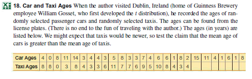 XI 18. Car and Taxi Ages When the author visited Dublin, Ireland (home of Guinness Brewery
employee William Gosset, who first developed the t distribution), he recorded the ages of ran-
domly selected passenger cars and randomly selected taxis. The ages can be found from the
license plates. (There is no end to the fun of traveling with the author.) The ages (in years) are
listed below. We might expect that taxis would be newer, so test the claim that the mean age of
cars is greater than the mean age of taxis.
Car Ages 4 0 8 11 14 3 4 4 3 5 833 7 4 6 6182 15 11 4 1618
Taxi Ages 8 80 384336 11 7 7 695 10 8 4 3 4
