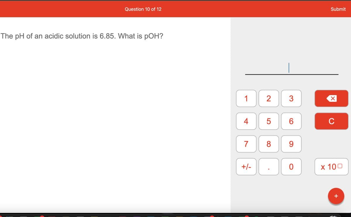 Question 10 of 12
The pH of an acidic solution is 6.85. What is pOH?
1
4
7
+/-
2
5
8
3
6
9
0
Submit
X
C
x 100
+