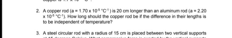 2. A copper rod (a = 1.70 x 10% °C1 ) is 20 cm longer than an aluminum rod (a = 2.20
x 106 °C). How long should the copper rod be if the difference in their lengths is
to be independent of temperature?
3. A steel circular rod with a radius of 15 cm is placed between two vertical supports
