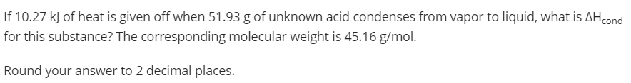 If 10.27 kJ of heat is given off when 51.93 g of unknown acid condenses from vapor to liquid, what is AHcond
for this substance? The corresponding molecular weight is 45.16 g/mol.
Round your answer to 2 decimal places.
