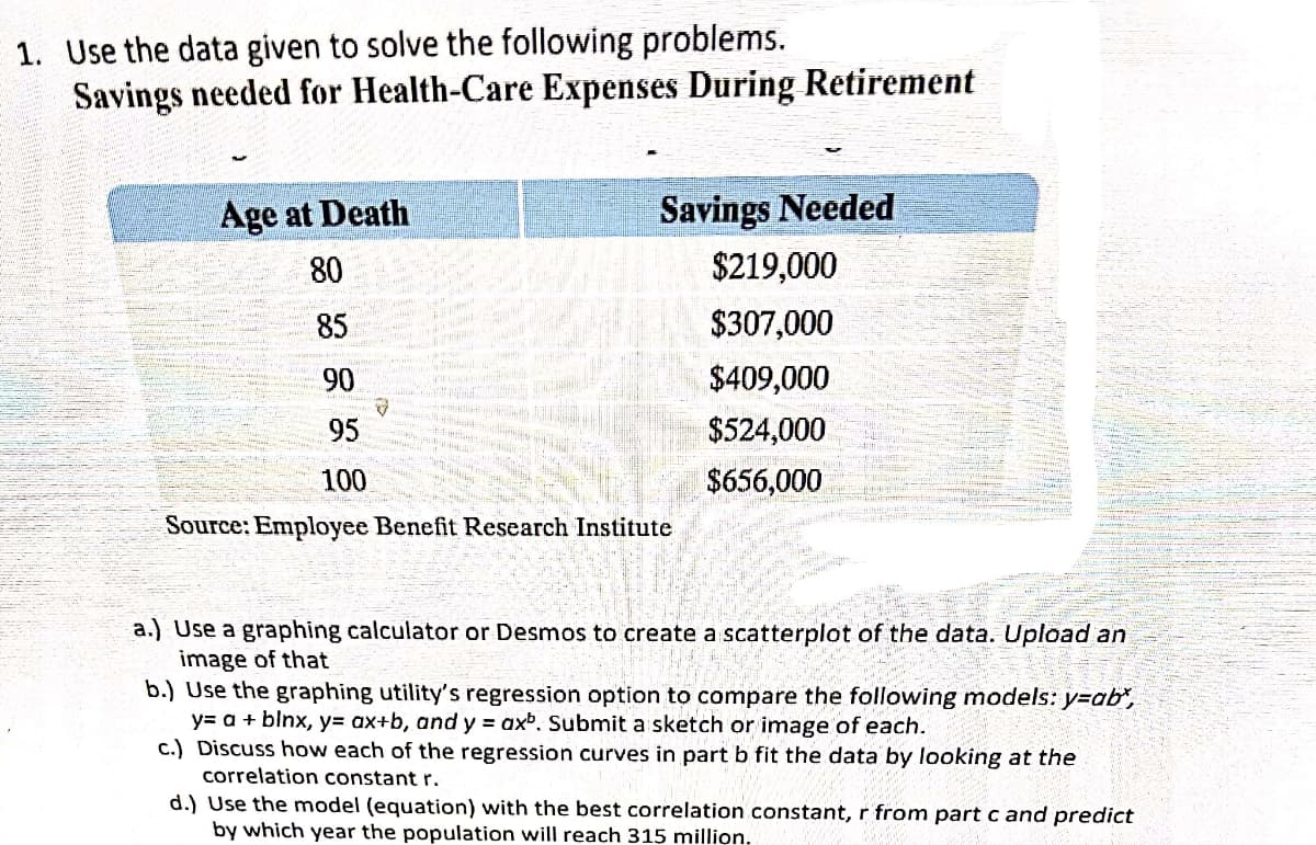 1. Use the data given to solve the following problems.
Savings needed for Health-Care Expenses During Retirement
Age at Death
Savings Needed
80
$219,000
85
$307,000
90
$409,000
95
$524,000
100
$656,000
Source: Employee Benefit Research Institute
a.) Use a graphing calculator or Desmos to create a scatterplot of the data. Upload an
image of that
b.) Use the graphing utility's regression option to compare the following models: y=ab",
y= a + blnx, y= ax+b, and y = axb. Submit a sketch or image of each.
c.) Discuss how each of the regression curves in part b fit the data by looking at the
correlation constant r.
d.) Use the model (equation) with the best correlation constant, r from part c and predict
by which year the population will reach 315 million.
