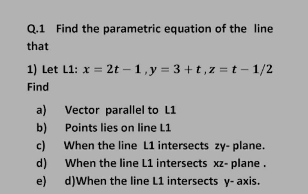 Q.1 Find the parametric equation of the line
that
1) Let L1: x = 2t – 1,y = 3 +t,z = t – 1/2
Find
a)
Vector parallel to L1
b)
When the line L1 intersects zy- plane.
Points lies on line L1
c)
d)
When the line L1 intersects xz- plane.
e)
d)When the line L1 intersects y- axis.
