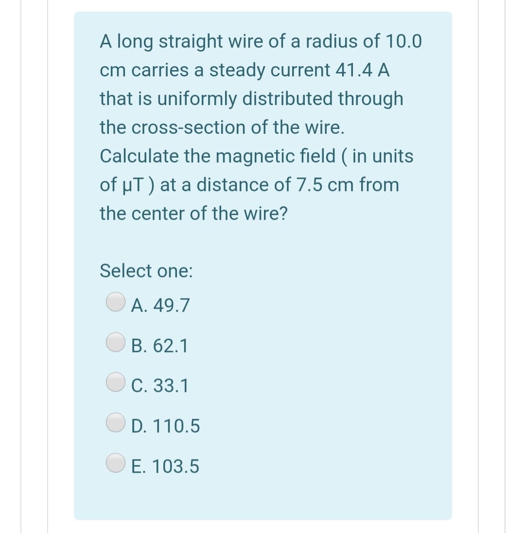 A long straight wire of a radius of 10.0
cm carries a steady current 41.4 A
that is uniformly distributed through
the cross-section of the wire.
Calculate the magnetic field ( in units
of uT) at a distance of 7.5 cm from
the center of the wire?
Select one:
A. 49.7
B. 62.1
C. 33.1
D. 110.5
E. 103.5
