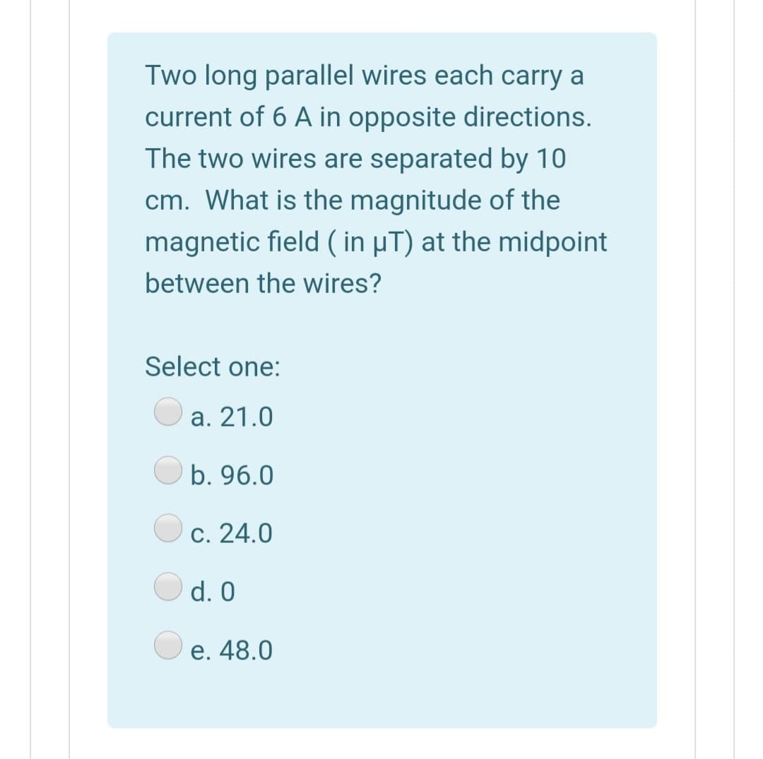 Two long parallel wires each carry a
current of 6 A in opposite directions.
The two wires are separated by 10
cm. What is the magnitude of the
magnetic field ( in µT) at the midpoint
between the wires?
Select one:
a. 21.0
O b. 96.0
c. 24.0
d. 0
e. 48.0
