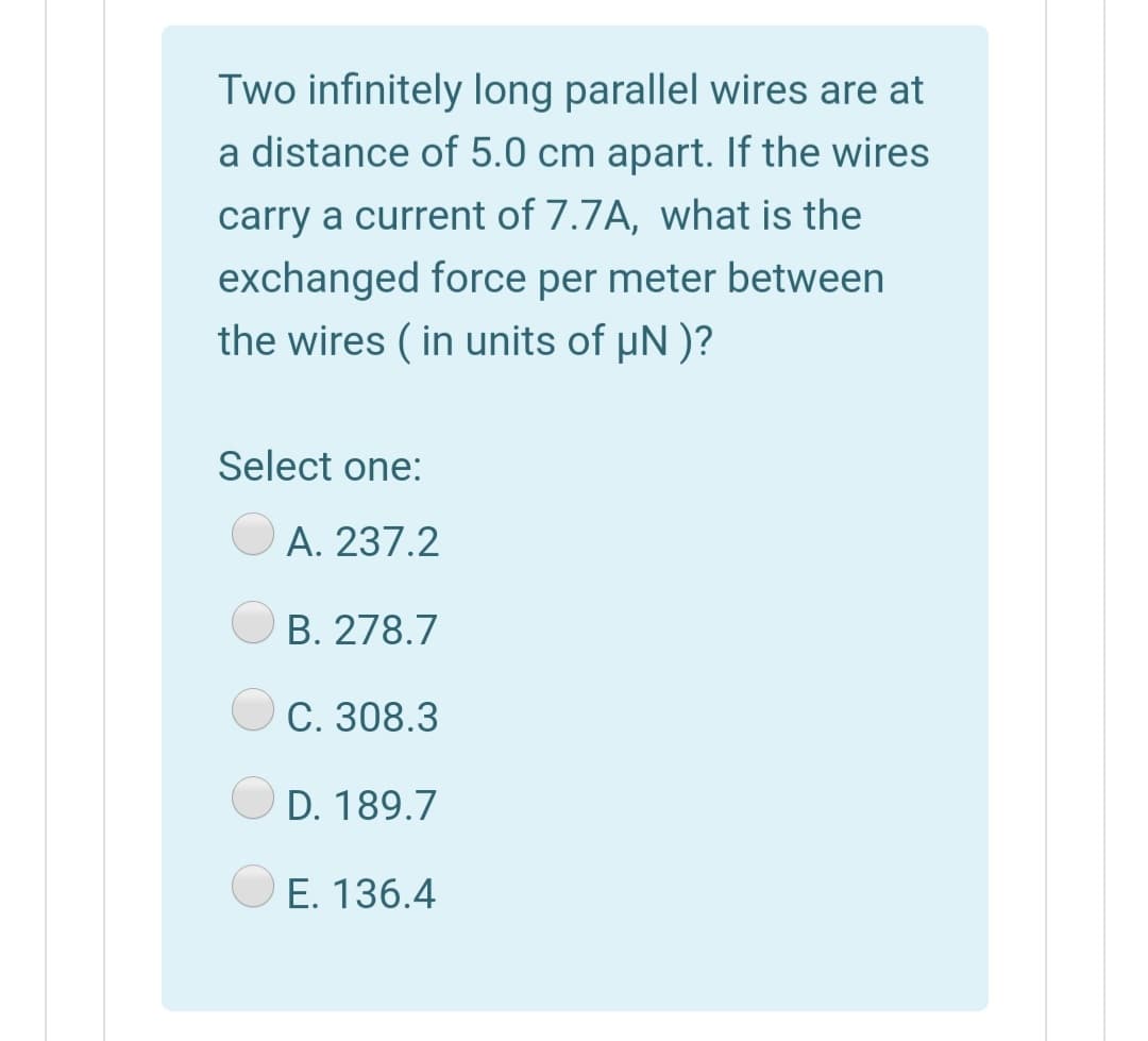 Two infinitely long parallel wires are at
a distance of 5.0 cm apart. If the wires
carry a current of 7.7A, what is the
exchanged force per meter between
the wires ( in units of µN )?
Select one:
O A. 237.2
B. 278.7
С. 308.3
D. 189.7
O E. 136.4
