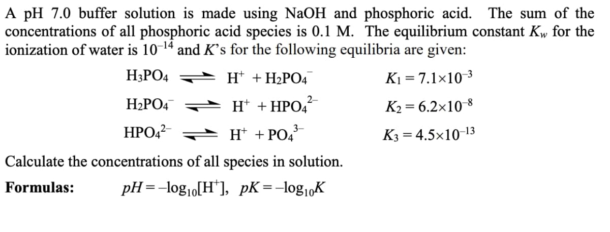 A pH 7.0 buffer solution is made using NaOH and phosphoric acid. The sum of the
concentrations of all phosphoric acid species is 0.1 M. The equilibrium constant Kw for the
ionization of water is 10-14 and K's for the following equilibria are given:
H3PO4
H* + H2PO4
K1 = 7.1×10 3
H2PO4
2-
H* + HPO4
K2 = 6.2x10 8
3-
НРО2
H* + PO4°
K3 = 4.5x10-13
Calculate the concentrations of all species in solution.
Formulas:
pH =-log10[H*], pK=-log1,K
